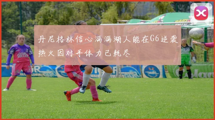 丹尼格林信心满满湖人能在G6逆袭热火因对手体力已耗尽