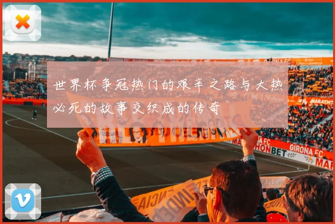 世界杯争冠热门的艰辛之路与大热必死的故事交织成的传奇