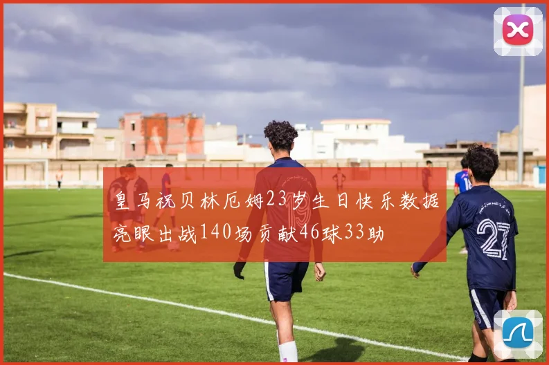 皇马祝贝林厄姆23岁生日快乐数据亮眼出战140场贡献46球33助
