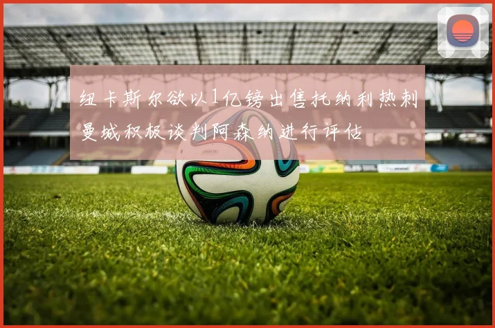 纽卡斯尔欲以1亿镑出售托纳利热刺曼城积极谈判阿森纳进行评估