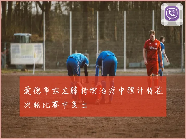爱德华兹左膝持续治疗中预计将在次轮比赛中复出