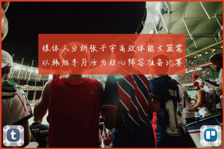 媒体人分析张子宇高效体能女篮需以韩旭李月汝为核心阵容准备比赛