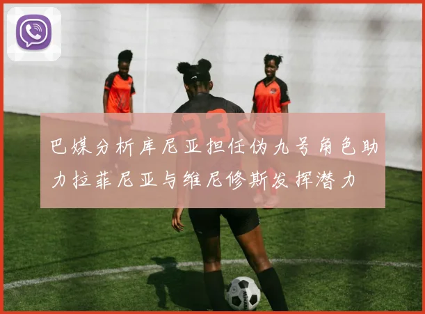 巴媒分析库尼亚担任伪九号角色助力拉菲尼亚与维尼修斯发挥潜力