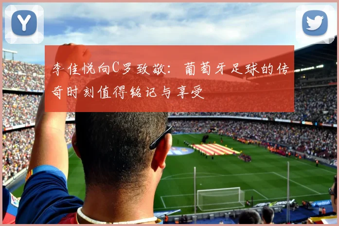 李佳悦向C罗致敬：葡萄牙足球的传奇时刻值得铭记与享受