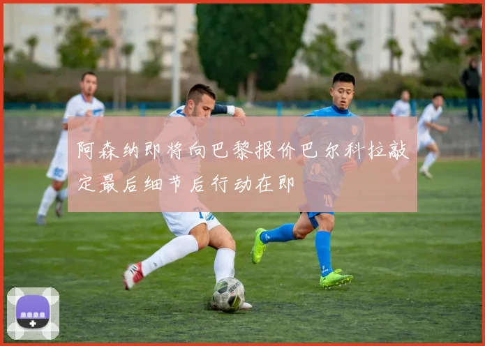 阿森纳即将向巴黎报价巴尔科拉敲定最后细节后行动在即