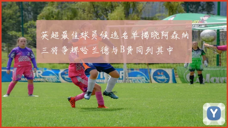 英超最佳球员候选名单揭晓阿森纳三将争辉哈兰德与B费同列其中