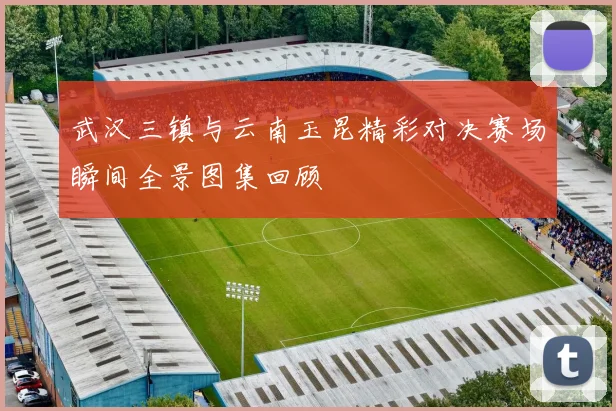 武汉三镇与云南玉昆精彩对决赛场瞬间全景图集回顾