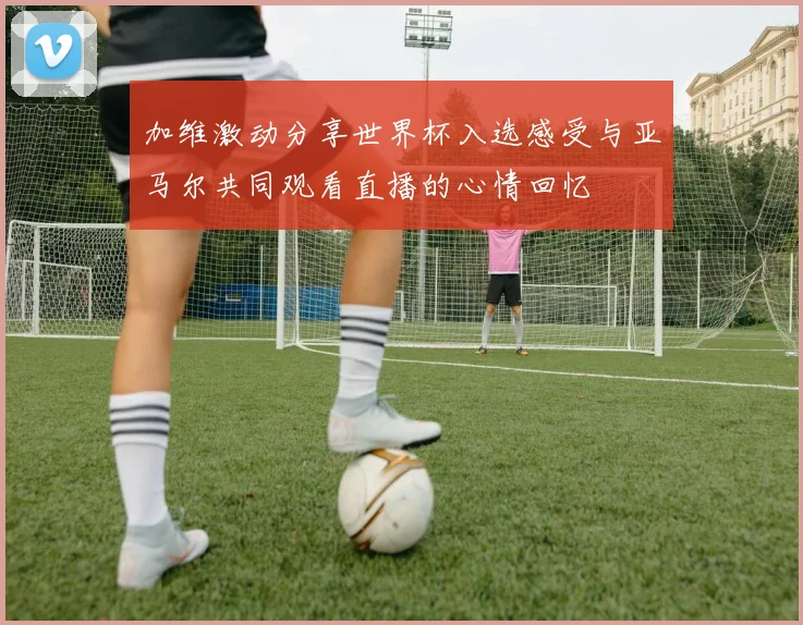 加维激动分享世界杯入选感受与亚马尔共同观看直播的心情回忆