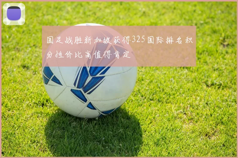 国足战胜新加坡获得325国际排名积分性价比高值得肯定