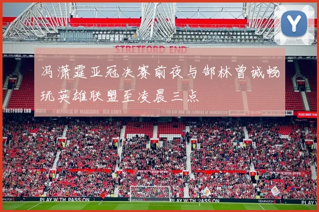 冯潇霆亚冠决赛前夜与郜林曾诚畅玩英雄联盟至凌晨三点