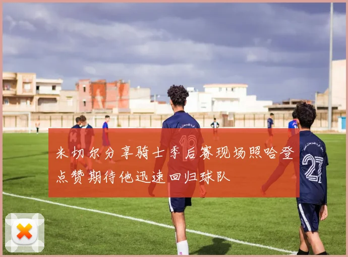米切尔分享骑士季后赛现场照哈登点赞期待他迅速回归球队